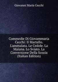 Commedie Di Giovammaria Cecchi: Il Martello. L'ammalata. Le Cedole. La Maiana. Lo Sviato. La Conversione Della Scozia (Italian Edition)