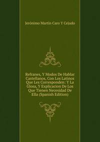Refranes, Y Modos De Hablar Castellanos, Con Los Latinos Que Les Corresponden: Y La Glosa, Y Explicacion De Los Que Tienen Necesidad De Ella (Spanish Edition)