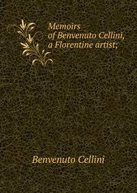 Memoirs of Benvenuto Cellini, a Florentine artist;