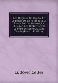 Les Origines De L'op?ra Et Le Ballet De La Reine (1581): ?tude Sur Les Danses, La Musique, Les Orchestres Et La Mise En Sc?ne Au Xvie Si?cle (French Edition)