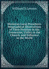 Wesleyan Local Preachers: Biographical Illustrations of Their Position in the Connexion, Utility in the Church, and Influence in the World