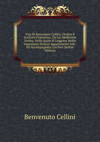 Vita Di Benvenuto Cellini: Orefice E Scultore Fiorentino, Da Lui Medesimo Scritta, Nella Quale Si Leggono Molte Importanti Notizie Appartenenti Alle . Ed Accompagnata Con Not (Italian Edition)