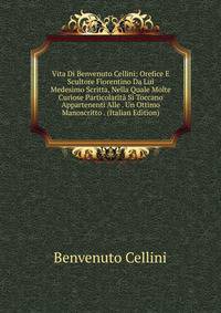Vita Di Benvenuto Cellini: Orefice E Scultore Fiorentino Da Lui Medesimo Scritta, Nella Quale Molte Curiose Particolarita Si Toccano Appartenenti Alle . Un Ottimo Manoscritto . (Italian Edition)
