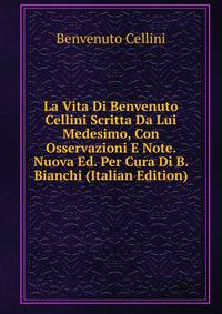 La Vita Di Benvenuto Cellini Scritta Da Lui Medesimo, Con Osservazioni E Note. Nuova Ed. Per Cura Di B. Bianchi (Italian Edition)