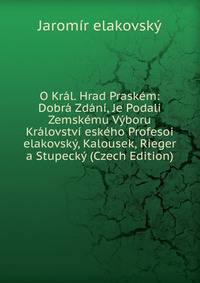 O Kral. Hrad Praskem: Dobra Zdani, Je Podali Zemskemu Vyboru Kralovstvi eskeho Profesoi elakovsky, Kalousek, Rieger a Stupecky (Czech Edition)