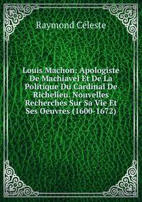 Louis Machon: Apologiste De Machiavel Et De La Politique Du Cardinal De Richelieu. Nouvelles Recherches Sur Sa Vie Et Ses Oeuvres (1600-1672)