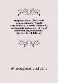 Supplicatio Pro Christianis Imperatoribus M. Aurelio Antonino Et L. Aurelio Commodo, Armeniacis Sarmaticis, Et Quod Maximum Est, Philosophis; (Ancient Greek Edition)