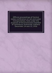 Official proceedings of Central states conference on rail and water transportation, held under the auspices of the Evansville Chamber of commerce, Evansville, Indiana. December 14 and 15, 1916