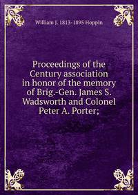 Proceedings of the Century association in honor of the memory of Brig.-Gen. James S. Wadsworth and Colonel Peter A. Porter;