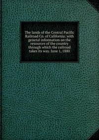 The lands of the Central Pacific Railroad Co. of California: with general information on the resources of the country through which the railroad takes its way. June 1, 1880