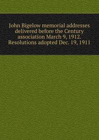 John Bigelow memorial addresses delivered before the Century association March 9, 1912. Resolutions adopted Dec. 19, 1911