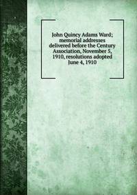 John Quincy Adams Ward; memorial addresses delivered before the Century Association, November 5, 1910, resolutions adopted June 4, 1910