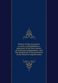 History of the movement to erect, in Philadelphia, a memorial of the first century of American independence, and the resolutions of the governors of the thirteen original states