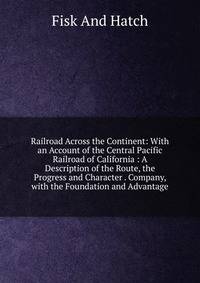 Railroad Across the Continent: With an Account of the Central Pacific Railroad of California : A Description of the Route, the Progress and Character . Company, with the Foundation and Advantage
