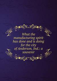 What the manufacturing spirit has done and is doing for the city of Anderson, Ind.: a souvenir