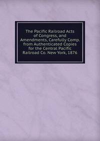 The Pacific Railroad Acts of Congress, and Amendments, Carefully Comp. from Authenticated Copies for the Central Pacific Railroad Co. New York, 1876