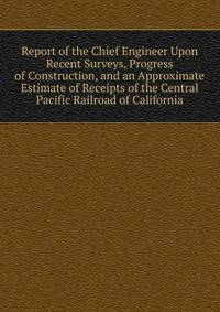 Report of the Chief Engineer Upon Recent Surveys, Progress of Construction, and an Approximate Estimate of Receipts of the Central Pacific Railroad of California