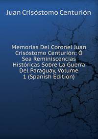 Memorias Del Coronel Juan Crisostomo Centurion: O Sea Reminiscencias Historicas Sobre La Guerra Del Paraguay, Volume 1 (Spanish Edition)