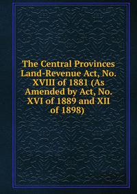 The Central Provinces Land-Revenue Act, No. XVIII of 1881 (As Amended by Act, No. XVI of 1889 and XII of 1898) .