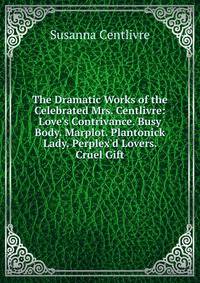 The Dramatic Works of the Celebrated Mrs. Centlivre: Love's Contrivance. Busy Body. Marplot. Plantonick Lady. Perplex'd Lovers. Cruel Gift