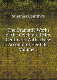 The Dramatic Works of the Celebrated Mrs. Centlivre: With a New Account of Her Life, Volume 1
