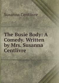 The Busie Body: A Comedy. Written by Mrs. Susanna Centlivre