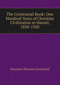 The Centennial Book: One Hundred Years of Christian Civilization in Hawaii, 1820-1920