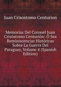 Memorias Del Coronel Juan Crisostomo Centurion: O Sea Reminiscencias Historicas Sobre La Guerra Del Paraguay, Volume 4 (Spanish Edition)