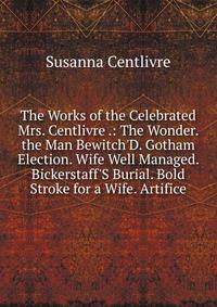 The Works of the Celebrated Mrs. Centlivre .: The Wonder. the Man Bewitch'D. Gotham Election. Wife Well Managed. Bickerstaff'S Burial. Bold Stroke for a Wife. Artifice
