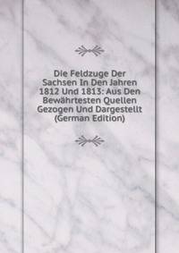 Die Feldzuge Der Sachsen In Den Jahren 1812 Und 1813: Aus Den Bewahrtesten Quellen Gezogen Und Dargestellt (German Edition)
