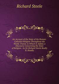 An Account of the State of the Roman-Catholick Religion Throughout the World. Transl. to Which Is Added, a Discourse Concerning the State of Religion . by Sir Richard Steele Really B. Hoadly.