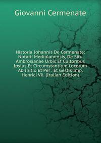 Historia Iohannis De Cermenate: Notarii Mediolanensis, De Situ Ambrosianae Urbis Et Cultoribus Ipsius Et Circumstantium Locorum Ab Initio Et Per . Et Gestis Imp. Henrici Vii. (Italian Edition)