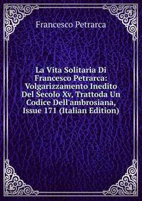 La Vita Solitaria Di Francesco Petrarca: Volgarizzamento Inedito Del Secolo Xv, Trattoda Un Codice Dell'ambrosiana, Issue 171 (Italian Edition)
