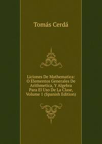 Liciones De Mathematica: O Elementos Generales De Arithmetica, Y Algebra Para El Uso De La Clase, Volume 1 (Spanish Edition)