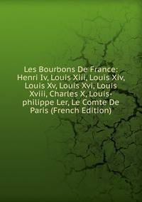 Les Bourbons De France: Henri Iv, Louis Xiii, Louis Xiv, Louis Xv, Louis Xvi, Louis Xviii, Charles X, Louis-philippe Ler, Le Comte De Paris (French Edition)