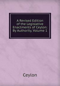 A Revised Edition of the Legislative Enactments of Ceylon: By Authority, Volume 1