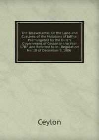The Tesawalamai; Or the Laws and Customs of the Malabars of Jaffna: Promulgated by the Dutch Government of Ceylon in the Year 1707, and Referred to in . Regulation No. 18 of December 9, 1806 .