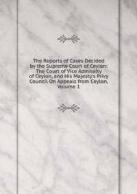 The Reports of Cases Decided by the Supreme Court of Ceylon: The Court of Vice Admiralty of Ceylon, and His Majesty's Privy Council On Appeals from Ceylon, Volume 1