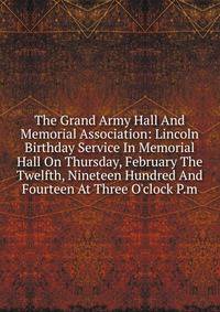 The Grand Army Hall And Memorial Association: Lincoln Birthday Service In Memorial Hall On Thursday, February The Twelfth, Nineteen Hundred And Fourteen At Three O'clock P.m.