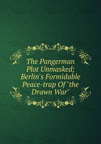 The Pangerman Plot Unmasked; Berlin's Formidable Peace-trap Of "the Drawn War"