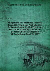 Allegations For Marriage Licences Issued By The Dean And Chapter Of Westminster, 1558-1699; Also, For Those Issued By The Vicar-general Of The Archbishop Of Canterbury, 1660 To 1679