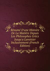 R?sum? D'une Histoire De La Mati?re Depuis Les Philosophes Gr?cs Jusqu'a Lavoisier Inclusivement (French Edition)