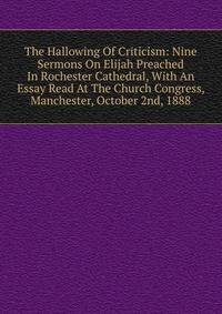 The Hallowing Of Criticism: Nine Sermons On Elijah Preached In Rochester Cathedral, With An Essay Read At The Church Congress, Manchester, October 2nd, 1888