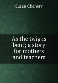 As the twig is bent; a story for mothers and teachers