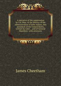 A narrative of the suppression by Col. Burr, of the History of the administration of John Adams, late president of the United States, written by John . . and of General Hamilton: with strictures