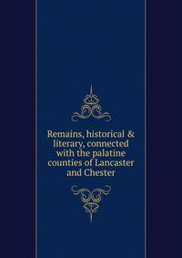 Remains, historical &amp; literary, connected with the palatine counties of Lancaster and Chester