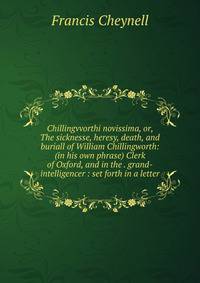 Chillingvvorthi novissima, or, The sicknesse, heresy, death, and buriall of William Chillingworth: (in his own phrase) Clerk of Oxford, and in the . grand-intelligencer : set forth in a letter