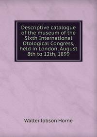 Descriptive catalogue of the museum of the Sixth International Otological Congress, held in London, August 8th to 12th, 1899