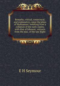 Remarks, critical, conjectural, and explanatory, upon the plays of Shakspeare; resulting from a collation of the early copies, with that of Johnson . extracts from the mss. of the late Right
