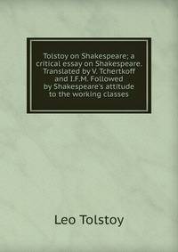 Tolstoy on Shakespeare; a critical essay on Shakespeare. Translated by V. Tchertkoff and I.F.M. Followed by Shakespeare's attitude to the working classes